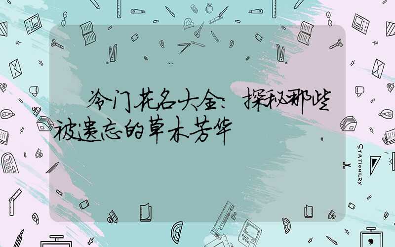 冷门花名大全:探秘那些被遗忘的草木芳华